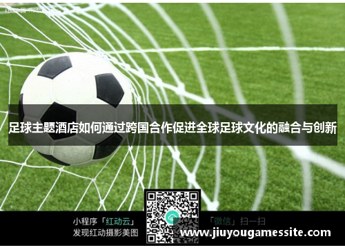 足球主题酒店如何通过跨国合作促进全球足球文化的融合与创新